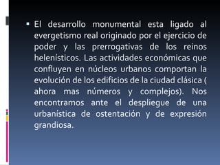 El desarrollo monumental esta ligado al evergetismo real originado por el ejercicio de poder y las prerrogativas de los reinos helenísticos. Las actividades económicas que confluyen en núcleos urbanos comportan la evolución de los edificios de la ciudad clásica ( ahora mas números y complejos). Nos encontramos ante el despliegue de una urbanística de ostentación y de expresión grandiosa. 