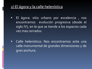 2) El ágora y la calle helenística El ágora: sitio urbano por excelencia , nos encontramos  evolución progresiva (desde el siglo IV), en la que se tiende a los espacios cada vez mas cerrados. Calle helenística: Nos encontramos ante una calle monumental de grandes dimensiones y de gran anchura . 