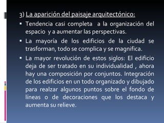 3)  La aparición del paisaje arquitectónico: Tendencia casi completa  a la organización del espacio  y a aumentar las perspectivas. La mayoría de los edificios de la ciudad se trasforman, todo se complica y se magnifica. La mayor revolución de estos siglos: El edificio deja de ser tratado en su individualidad , ahora hay una composición por conjuntos. Integración de los edificios en un todo organizado y dibujado para realzar algunos puntos sobre el fondo de líneas o de decoraciones que los destaca y aumenta su relieve. 
