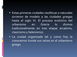 Estas primeras ciudades neolíticas o naturales sirvieron de modelo a las ciudades griegas hasta el siglo VI. El proceso evolutivo del urbanismo en Grecia lo divinos tradicionalmente en tres etapa( arcaísmo, clasicismo y helenismo). La ciudad organizada tal y como hoy la conocemos hunde sus raíces en el urbanismo griego. 