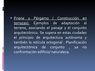 Priene y Pérgamo ( Construcción en terrazas):  Ejemplos de adaptación al terreno, asociando el paisaje y el conjunto arquitectónico. Se supera en estas ciudades el principio de arquitectura autónoma y también la retícula ortogonal . Planificación arquitectónica de conjunto , ya no confrontación edificio/ naturaleza. 