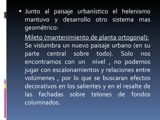 Junto al paisaje urbanístico el helenismo mantuvo y desarrollo otro sistema mas geométrico:  Mileto (mantenimiento de planta ortogonal):   Se vislumbra un nuevo paisaje urbano (en su parte central sobre todo). Solo nos encontramos con un  nivel , no podemos jugar con escalonamientos y relaciones entre volúmenes , por lo que se buscaran efectos decorativos en los salientes y en el resalte de las fachadas sobre telones de fondos columnados. 