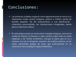 Conclusiones: Las primeras ciudades surgieron como aglomeraciones en torno a un importante núcleo central (religioso, político o militar), siendo de tamaño pequeño. De ahí evolucionaron a una planificación  urbanística preconcebida, con intersecciones ortogonales, dando paso al urbanismo clásico. En esta etapa aunque se mantuvieron trazados antiguos, como en la ciudad de Atenas, se llevaron a cabo cambios sobre todo en zonas religiosas y de interés económico. Aunque el plano que se va a imponer va a ser el ortogonal, racional y de carácter práctico, en las zonas colonizadas griegas de Jonia, que evolucionarán en un urbanismo más complejo en época helenística. 