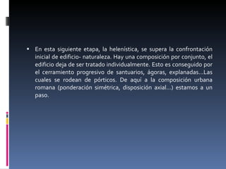En esta siguiente etapa, la helenística, se supera la confrontación inicial de edificio- naturaleza. Hay una composición por conjunto, el edificio deja de ser tratado individualmente. Esto es conseguido por el cerramiento progresivo de santuarios, ágoras, explanadas...Las cuales se rodean de pórticos. De aquí a la composición urbana romana (ponderación simétrica, disposición axial…) estamos a un paso. 
