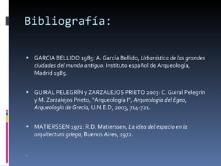 Bibliografía: GARCIA BELLIDO 1985: A. García Bellido,  Urbanística de las grandes ciudades del mundo antiguo.  Instituto español de Arqueología, Madrid 1985. GUIRAL PELEGRÍN y ZARZALEJOS PRIETO 2003: C. Guiral Pelegrín y M. Zarzalejos Prieto, “Arqueología I”,  Arqueología del Egeo, Arqueología de Grecia,  U.N.E.D, 2003, 714-721. MATIERSSEN 1972: R.D. Matierssen,  La idea del espacio en la arquitectura griega,  Buenos Aires, 1972. . MUÑOZ JIMÉNEZ 2008: J.M. Muñoz Jiménez,  Aproximación al urbanismo griego. La ciudad como obra de arte.  [Consulta 17/11/2008]  www.interclasica.un.es 