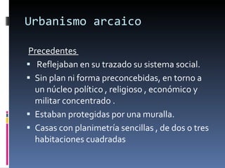 Urbanismo arcaico Precedentes  Reflejaban en su trazado su sistema social.  Sin plan ni forma preconcebidas, en torno a un núcleo político , religioso , económico y militar concentrado . Estaban protegidas por una muralla. Casas con planimetría sencillas , de dos o tres habitaciones cuadradas 