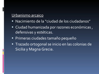 Urbanismo arcaico Nacimiento de la “ciudad de los ciudadanos” Ciudad humanizada por razones económicas , defensivas y estéticas. Primeras ciudades tamaño pequeño Trazado ortogonal se inicio en las colonias de Sicilia y Magna Grecia. 