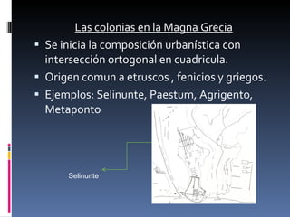Las colonias en la Magna Grecia Se inicia la composición urbanística con intersección ortogonal en cuadricula. Origen comun a etruscos , fenicios y griegos. Ejemplos: Selinunte, Paestum, Agrigento, Metaponto  Selinunte 