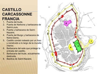 CASTILLO
CARCASSONNE
FRANCIA
1. Puerta del Aude,
2. Puerta de Narbona y barbacana de
   Saint-Louis,
3. Puerta y barbacana de Saint-
   Nazaire,
4. Puerta del Burgo y barbacana de
   Notre-Dame,
5. Castillo condal rodeado por un foso
   y construido a lo largo de la muralla
   interior,
6. Barbacana del este que protege la
   entrada del castillo,
7. Barbacana del Aude, actualmente
   destruida,
8. Basílica de Saint-Nazaire.
 