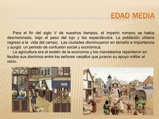 EDAD MEDIA

    Para el fin del siglo V de nuestros tiempos, el imperio romano se había
desmoronado, bajo el peso del lujo y los espectáculos. La población urbana
regreso a la vida del campo. Las ciudades disminuyeron en tamaño e importancia
y surgió un periodo de confusión social y económica.
   La agricultura era el sostén de la economía y los mandatarios repartieron en
feudos sus dominios entre los señores vasallos que juraron su apoyo militar al
reino.
 