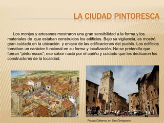 LA CIUDAD PINTORESCA

   Los monjes y artesanos mostraron una gran sensibilidad a la forma y los
materiales de que estaban construidos los edificios. Bajo su vigilancia, es mostró
gran cuidado en la ubicación y enlace de las edificaciones del pueblo. Los edificios
tomaban un carácter funcional en su forma y localización. No se pretendía que
fueran “pintorescos”; ese sabor nació por el cariño y cuidado que les dedicaron los
constructores de la localidad.




                                            Piazza Cisterna, en San Gimignano
 
