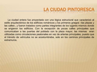 LA CIUDAD PINTORESCA

     La ciudad entera fue proyectada con una lógica estructural que caracterizó al
estilo arquitectónico de los edificios románicos y los primeros griegos –las plazas y
las calles-, y fueron tratados como partes integrantes de los lugares mismos donde
se erigieron los edificios. Con la excepción de pocas calles principales que
comunicaban a las puertas del poblado con la plaza mayor, las mismas eran
utilizadas como circulaciones peatonales en vez de arterias principales, puesto que
el tránsito de vehículos no se acostumbraba, solo en los caminos principales de
extramuros.
 