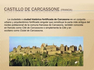 CASTILLO DE CARCASSONE (FRANCIA)

   La ciudadela o ciudad histórica fortificada de Carcasona es un conjunto
urbano y arquitectónico fortificado singular que constituye la parte más antigua del
núcleo poblacional de la comuna francesa de Carcasona, también conocida
en francés como Cité de Carcassone o simplemente la Cité y en
occitano como Ciutat de Carcassona.
 