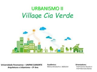 URBANISMO II
Village Cia Verde
Acadêmica: Orientadores:
Mônica Almeida R.A.: 06001019 Profº Everton Rossete Jr
Profª Marinalva Batista
Universidade Paranaense – UNIPAR CIANORTE
Arquitetura e Urbanismo – 3º Ano
 