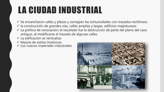 LA CIUDAD INDUSTRIAL
Se ensancharon calles y plazas y corregían las tortuosidades con trazados rectilíneos.
la construcción de grandes vías, calles amplias y largas, edificios majestuosos
La política de renovación; el resultado fue la destrucción de parte del plano del caso
antiguo, al modificarse el trazado de algunas calles
La edificación se verticalizo
Mezcla de estilos históricos
Los nuevos materiales industriales