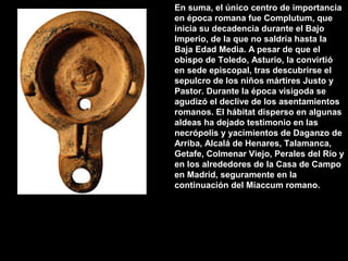 En suma, el único centro de importancia
en época romana fue Complutum, que
inicia su decadencia durante el Bajo
Imperio, de la que no saldría hasta la
Baja Edad Media. A pesar de que el
obispo de Toledo, Asturio, la convirtió
en sede episcopal, tras descubrirse el
sepulcro de los niños mártires Justo y
Pastor. Durante la época visigoda se
agudizó el declive de los asentamientos
romanos. El hábitat disperso en algunas
aldeas ha dejado testimonio en las
necrópolis y yacimientos de Daganzo de
Arriba, Alcalá de Henares, Talamanca,
Getafe, Colmenar Viejo, Perales del Río y
en los alrededores de la Casa de Campo
en Madrid, seguramente en la
continuación del Miaccum romano.

 