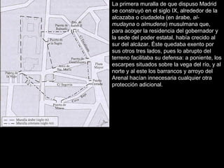 La primera muralla de que dispuso Madrid
se construyó en el siglo IX, alrededor de la
alcazaba o ciudadela (en árabe, almudayna o almudena) musulmana que,
para acoger la residencia del gobernador y
la sede del poder estatal, había crecido al
sur del alcázar. Éste quedaba exento por
sus otros tres lados, pues lo abrupto del
terreno facilitaba su defensa: a poniente, los
escarpes situados sobre la vega del río, y al
norte y al este los barrancos y arroyo del
Arenal hacían innecesaria cualquier otra
protección adicional.

 