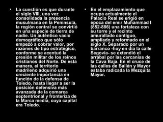 •

La cuestión es que durante
el siglo VIII, una vez
consolidada la presencia
musulmana en la Península,
la región central se convirtió
en una especie de tierra de
nadie. Un auténtico vacío
demográfico que sólo
empezó a cobrar valor, por
razones de tipo estratégico,
conforme se acentuó la
presión militar de los reinos
cristianos del Norte. De esta
manera, el territorio
madrileño adquirió una
creciente importancia en
función de la defensa de
Toledo, hasta llegar a ser la
posición defensiva más
avanzada de la comarca
septentrional y fronteriza de
la Marca media, cuya capital
era Toledo.

•

En el emplazamiento que
ocupa actualmente el
Palacio Real se erigió en
época del emir Muhammad I
(852-886) una fortaleza con
su torre y el recinto
amurallado contiguo,
ampliado y reformado en el
siglo X. Separado por un
barranco -hoy en día la calle
Segovia- se extendió el
arrabal por las cercanías de
la Cava Baja. En el cruce de
las calles de Bailén y Mayor
estaba radicada la Mezquita
Mayor.

 