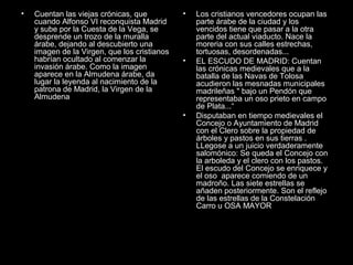 •

Cuentan las viejas crónicas, que
cuando Alfonso VI reconquista Madrid
y sube por la Cuesta de la Vega, se
desprende un trozo de la muralla
árabe, dejando al descubierto una
imagen de la Virgen, que los cristianos
habrían ocultado al comenzar la
invasión árabe. Como la imagen
aparece en la Almudena árabe, da
lugar la leyenda al nacimiento de la
patrona de Madrid, la Virgen de la
Almudena

•

•

•

Los cristianos vencedores ocupan las
parte árabe de la ciudad y los
vencidos tiene que pasar a la otra
parte del actual viaducto. Nace la
moreria con sus calles estrechas,
tortuosas, desordenadas...
EL ESCUDO DE MADRID: Cuentan
las crónicas medievales que a la
batalla de las Navas de Tolosa
acudieron las mesnadas municipales
madrileñas " bajo un Pendón que
representaba un oso prieto en campo
de Plata...“
Disputaban en tiempo medievales el
Concejo o Ayuntamiento de Madrid
con el Clero sobre la propiedad de
árboles y pastos en sus tierras .
LLegose a un juicio verdaderamente
salomónico: Se queda el Concejo con
la arboleda y el clero con los pastos.
El escudo del Concejo se enriquece y
el oso aparece comiendo de un
madroño. Las siete estrellas se
añaden posteriormente. Son el reflejo
de las estrellas de la Constelación
Carro u OSA MAYOR

 