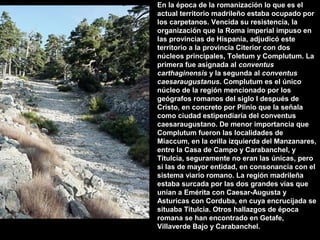 En la época de la romanización lo que es el
actual territorio madrileño estaba ocupado por
los carpetanos. Vencida su resistencia, la
organización que la Roma imperial impuso en
las provincias de Hispania, adjudicó este
territorio a la provincia Citerior con dos
núcleos principales, Toletum y Complutum. La
primera fue asignada al conventus
carthaginensis y la segunda al conventus
caesaraugustanus. Complutum es el único
núcleo de la región mencionado por los
geógrafos romanos del siglo I después de
Cristo, en concreto por Plinio que la señala
como ciudad estipendiaría del conventus
caesaraugustano. De menor importancia que
Complutum fueron las localidades de
Miaccum, en la orilla izquierda del Manzanares,
entre la Casa de Campo y Carabanchel, y
Titulcia, seguramente no eran las únicas, pero
sí las de mayor entidad, en consonancia con el
sistema viario romano. La región madrileña
estaba surcada por las dos grandes vías que
unían a Emérita con Caesar-Augusta y
Asturicas con Corduba, en cuya encrucijada se
situaba Titulcia. Otros hallazgos de época
romana se han encontrado en Getafe,
Villaverde Bajo y Carabanchel.

 