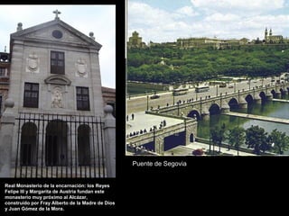 Puente de Segovia
Real Monasterio de la encarnación: los Reyes
Felipe III y Margarita de Austria fundan este
monasterio muy próximo al Alcázar,
construído por Fray Alberto de la Madre de Dios
y Juan Gómez de la Mora.

 