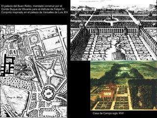 El palacio del Buen Retiro, mandado construir por el
Conde Duque de Olivares para el disfrute de Felipe IV.
Conjunto inspirado en el palacio de Versalles de Luis XIV

Casa de Campo siglo XVII

 