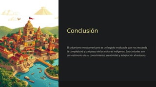 Conclusión
El urbanismo mesoamericano es un legado invaluable que nos recuerda
la complejidad y la riqueza de las culturas indígenas. Sus ciudades son
un testimonio de su conocimiento, creatividad y adaptación al entorno.
 