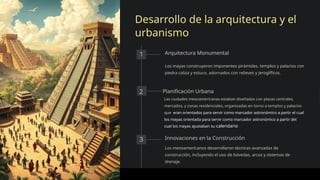 Desarrollo de la arquitectura y el
urbanismo
1 Arquitectura Monumental
Los mayas construyeron imponentes pirámides, templos y palacios con
piedra caliza y estuco, adornados con relieves y jeroglíficos.
2 Planificación Urbana
Las ciudades mesoamericanas estaban diseñadas con plazas centrales,
mercados, y zonas residenciales, organizadas en torno a templos y palacios
que eran orientados para servir como marcador astronómico a partir el cual
los mayas orientada para servir como marcador astronómico a partir del
cual los mayas ajustaban su calendario
3 Innovaciones en la Construcción
Los mesoamericanos desarrollaron técnicas avanzadas de
construcción, incluyendo el uso de bóvedas, arcos y sistemas de
drenaje.
 