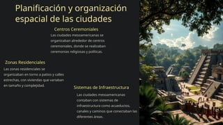 Planificación y organización
espacial de las ciudades
Centros Ceremoniales
Las ciudades mesoamericanas se
organizaban alrededor de centros
ceremoniales, donde se realizaban
ceremonias religiosas y políticas.
Zonas Residenciales
Las zonas residenciales se
organizaban en torno a patios y calles
estrechas, con viviendas que variaban
en tamaño y complejidad.
Sistemas de Infraestructura
Las ciudades mesoamericanas
contaban con sistemas de
infraestructura como acueductos,
canales y caminos que conectaban las
diferentes áreas.
 