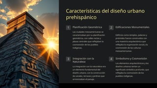 Características del diseño urbano
prehispánico
1 Planificación Geométrica
Las ciudades mesoamericanas se
caracterizaban por su planificación
geométrica, con calles rectas y
plazas centrales que reflejaban la
cosmovisión de los pueblos
indígenas.
2 Edificaciones Monumentales
Edificios como templos, palacios y
pirámides fueron construidos con
una maestría arquitectónica que
reflejaba la organización social y la
cosmovisión de las culturas
mesoamericanas.
3 Integración con la
Naturaleza
La integración con la naturaleza era
un elemento fundamental del
diseño urbano, con la construcción
de canales, terrazas y jardines que
armonizaban el paisaje.
4 Simbolismo y Cosmovisión
Los elementos arquitectónicos y los
diseños urbanos tenían un
significado simbólico profundo, que
reflejaba la cosmovisión de los
pueblos indígenas.
 