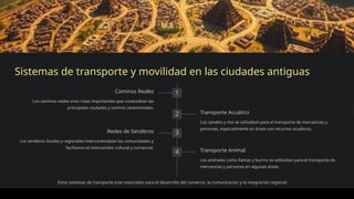 Sistemas de transporte y movilidad en las ciudades antiguas
1
Caminos Reales
Los caminos reales eran rutas importantes que conectaban las
principales ciudades y centros ceremoniales.
2 Transporte Acuático
Los canales y ríos se utilizaban para el transporte de mercancías y
personas, especialmente en áreas con recursos acuáticos.
3
Redes de Senderos
Los senderos locales y regionales interconectaban las comunidades y
facilitaron el intercambio cultural y comercial.
4 Transporte Animal
Los animales como llamas y burros se utilizaban para el transporte de
mercancías y personas en algunas áreas.
Estos sistemas de transporte eran esenciales para el desarrollo del comercio, la comunicación y la integración regional.
 