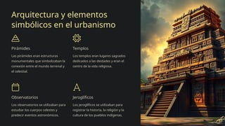 Arquitectura y elementos
simbólicos en el urbanismo
Pirámides
Las pirámides eran estructuras
monumentales que simbolizaban la
conexión entre el mundo terrenal y
el celestial.
Templos
Los templos eran lugares sagrados
dedicados a las deidades y eran el
centro de la vida religiosa.
Observatorios
Los observatorios se utilizaban para
estudiar los cuerpos celestes y
predecir eventos astronómicos.
Jeroglíficos
Los jeroglíficos se utilizaban para
registrar la historia, la religión y la
cultura de los pueblos indígenas.
 