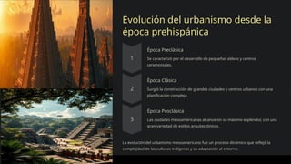 Evolución del urbanismo desde la
época prehispánica
Época Preclásica
Se caracterizó por el desarrollo de pequeñas aldeas y centros
ceremoniales.
Época Clásica
Surgió la construcción de grandes ciudades y centros urbanos con una
planificación compleja.
Época Posclásica
Las ciudades mesoamericanas alcanzaron su máximo esplendor, con una
gran variedad de estilos arquitectónicos.
La evolución del urbanismo mesoamericano fue un proceso dinámico que reflejó la
complejidad de las culturas indígenas y su adaptación al entorno.
 