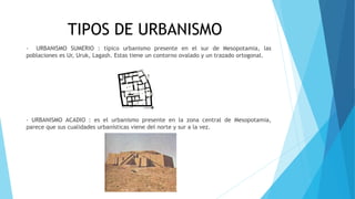 TIPOS DE URBANISMO
- URBANISMO SUMERIO : típico urbanismo presente en el sur de Mesopotamia, las
poblaciones es Ur, Uruk, Lagash. Estas tiene un contorno ovalado y un trazado ortogonal.
- URBANISMO ACADIO : es el urbanismo presente en la zona central de Mesopotamia,
parece que sus cualidades urbanísticas viene del norte y sur a la vez.
 