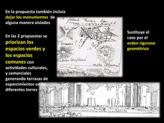 En la propuesta también incluía  dejar los monumentos  de alguna manera aislados  Sustituye el caos por el  orden riguroso geométrico  En las 2 propuestas se  priorizan los espacios verdes y los espacios comunes  con actividades culturales, y comerciales generando terrazas de esparcimientos en las diferentes torres  