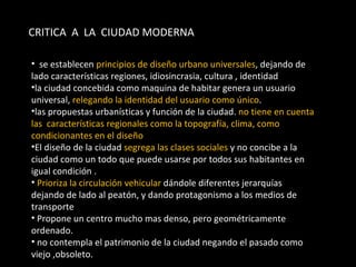 CRITICA  A  LA  CIUDAD MODERNA  se establecen  principios de diseño urbano universales , dejando de lado características regiones, idiosincrasia, cultura , identidad  la ciudad concebida como maquina de habitar genera un usuario universal,  relegando la identidad del usuario como único . las propuestas urbanísticas y función de la ciudad.  no tiene en cuenta las  características regionales como la topografía, clima, como condicionantes en el diseño El diseño de la ciudad  segrega las clases sociales  y no concibe a la ciudad como un todo que puede usarse por todos sus habitantes en igual condición .  Prioriza la circulación vehicular  dándole diferentes jerarquías  dejando de lado al peatón, y dando protagonismo a los medios de transporte  Propone un centro mucho mas denso, pero geométricamente ordenado. no contempla el patrimonio de la ciudad negando el pasado como viejo ,obsoleto. 
