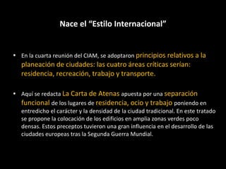 Nace el “Estilo Internacional” En la cuarta reunión del CIAM, se adoptaron  principios relativos a la planeación de ciudades: las cuatro áreas críticas serían: residencia, recreación, trabajo y transporte. Aquí se redacta  La Carta de Atenas  apuesta por una  separación funcional  de los lugares de  residencia, ocio y trabajo  poniendo en entredicho el carácter y la densidad de la ciudad tradicional. En este tratado se propone la colocación de los edificios en amplia zonas verdes poco densas. Estos preceptos tuvieron una gran influencia en el desarrollo de las ciudades europeas tras la Segunda Guerra Mundial. 