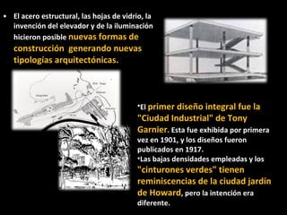El acero estructural, las hojas de vidrio, la invención del elevador y de la iluminación  hicieron posible  nuevas formas de construcción  generando nuevas tipologías arquitectónicas.  El  primer diseño integral fue la "Ciudad Industrial" de Tony Garnier . Esta fue exhibida por primera vez en 1901, y los diseños fueron publicados en 1917. Las bajas densidades empleadas y los  "cinturones verdes" tienen reminiscencias de la ciudad jardín de Howard , pero la intención era diferente. 