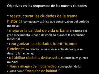 Objetivos en las propuestas de las nuevas ciudades reestructurar las ciudades de la trama histórica   compacta y caótica que conservaban del periodo medieval. mejorar la calidad de vida urbana  producto del gran crecimiento urbano desmedido durante la revolución industrial reorganizar las ciudades identificando funciones  en relación a las nuevas actividades que se desarrollan en ellas. rehabilitar ciudades desbastadas  durante la 2º guerra mundial  Nueva imagen de modernidad , concepcion de la ciudad como  “maquina de habitar “ 