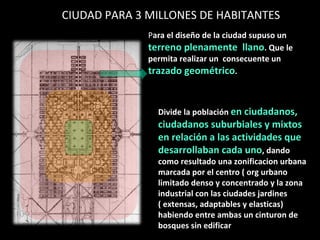 CIUDAD PARA 3 MILLONES DE HABITANTES  P ara el diseño de la ciudad supuso un  terreno plenamente  llano . Que le permita realizar un  consecuente un  trazado geométrico . Divide la población  en ciudadanos, ciudadanos suburbiales y mixtos en relación a las actividades que desarrollaban cada uno , dando como resultado una zonificacion urbana marcada por el centro ( org urbano limitado denso y concentrado y la zona industrial con las ciudades jardines ( extensas, adaptables y elasticas) habiendo entre ambas un cinturon de bosques sin edificar  