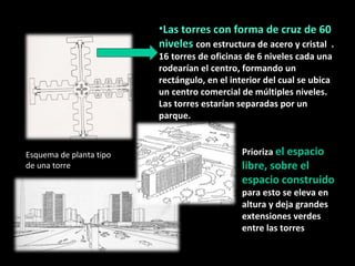 Las torres con forma de cruz de 60 niveles  con estructura de acero y cristal  . 16 torres de oficinas de 6 niveles cada una rodearían el centro, formando un rectángulo, en el interior del cual se ubica un centro comercial de múltiples niveles. Las torres estarían separadas por un parque.  "inglés". Prioriza  el espacio libre, sobre el espacio construido  para esto se eleva en altura y deja grandes extensiones verdes entre las torres  Esquema de planta tipo de una torre  
