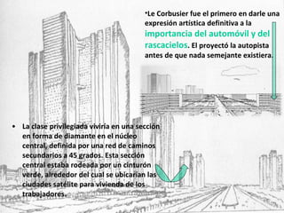 La clase privilegiada viviría en una sección en forma de diamante en el núcleo central, definida por una red de caminos secundarios a 45 grados. Esta sección central estaba rodeada por un cinturón verde, alrededor del cual se ubicarían las ciudades satélite para vivienda de los trabajadores. Le Corbusier fue el primero en darle una expresión artística definitiva a la  importancia del automóvil y del rascacielos . El proyectó la autopista antes de que nada semejante existiera. 