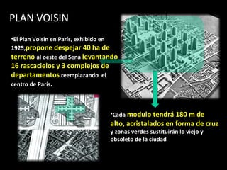 El   Plan Voisin en París, exhibido en 1925, propone despejar 40 ha de terreno  al oeste del Sena  levantando 16 rascacielos y 3 complejos de departamentos  reemplazando  el centro de París . Cada  modulo tendrá 180 m de alto, acristalados en forma de cruz  y zonas verdes sustituirán lo viejo y obsoleto de la ciudad  PLAN VOISIN  