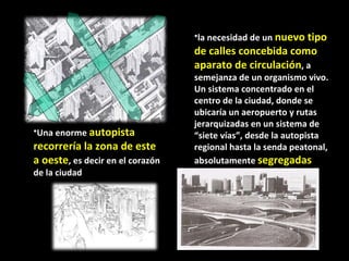 Una enorme  autopista recorrería la zona de este a oeste , es decir en el corazón de la ciudad  la necesidad de un  nuevo tipo de calles concebida como aparato de circulación , a semejanza de un organismo vivo. Un sistema concentrado en el centro de la ciudad, donde se ubicaría un aeropuerto y rutas jerarquizadas en un sistema de “siete vías”, desde la autopista regional hasta la senda peatonal, absolutamente  segregadas entre sí . 