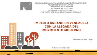 IMPACTO URBANO EN VENEZUELA
CON LA LLEGADA DEL
MOVIMIENTO MODERNO
Porlamar noviembre 2023
Elaborado por: Elba Carpio
REPUBLICA BOLIVARIANA DE VENEZUELA INSTITUTO UNIVERSITARIO
POLITÉCNICO “SANTIAGO MARIÑO”
EXTENSIÓN: NUEVA ESPARTA
ESCUELA DE ARQUITECTURA
HISTORIA DE LA ARQUITECTURA IV
PROFESORA: ARQ. GLADYS ELENA ARAUJO DE PRADO
 