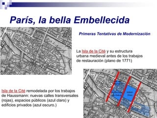 París, la bella Embellecida
                                              Primeras Tentativas de Modernización



                                         La Isla de la Cité y su estructura
                                         urbana medieval antes de los trabajos
                                         de restauración (plano de 1771)




Isla de la Cité remodelada por los trabajos
de Haussmann: nuevas calles transversales
(rojas), espacios públicos (azul claro) y
edificios privados (azul oscuro.)
 