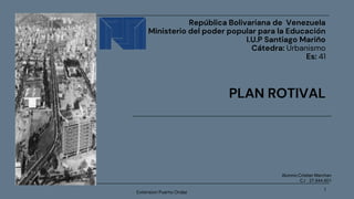 1
República Bolivariana de Venezuela
Ministerio del poder popular para la Educación
I.U.P Santiago Mariño
Cátedra: Urbanismo
Es: 41
PLAN ROTIVAL
Extension Puerto Ordaz
Alumno:Cristian Marchan
C.I : 27,644,601
 