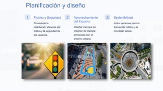 Planificación y diseño
1 Fluidez y Seguridad
Considerar la
distribución eficiente del
tráfico y la seguridad de
los usuarios.
2 Aprovechamiento
del Espacio
Diseñar vías que se
integren de manera
armoniosa con el
entorno urbano.
3 Sostenibilidad
Incluir opciones para el
transporte público y la
movilidad activa.
 