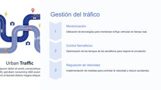 Gestión del tráfico
Monitorización
Utilización de tecnologías para monitorear el flujo vehicular en tiempo real.
Control Semafórico
Optimización de los tiempos de los semáforos para mejorar la circulación.
Regulación de Velocidad
Implementación de medidas para controlar la velocidad y reducir accidentes.
 