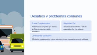 Desafíos y problemas comunes
Trafico Congestionado
Problemas de congestión que afectan
la eficiencia y contaminación
atmosférica.
Seguridad Vial
Altas tasas de accidentes y falta de
seguridad en las vías urbanas.
Limitaciones Espaciales
Dificultades para expandir o mejorar las vías en áreas urbanas densamente pobladas.
 